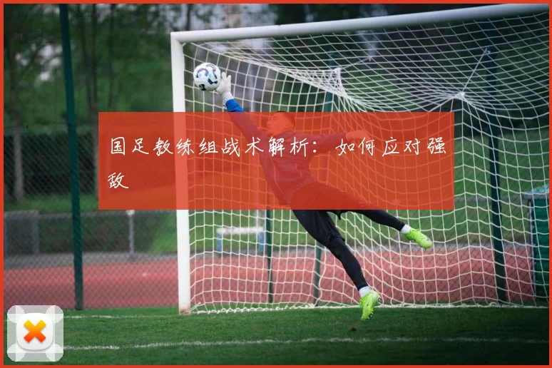 国足教练组战术解析：如何应对强敌