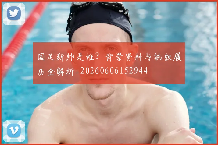 国足新帅是谁？背景资料与执教履历全解析_20260606152944