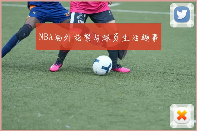 NBA场外花絮与球员生活趣事