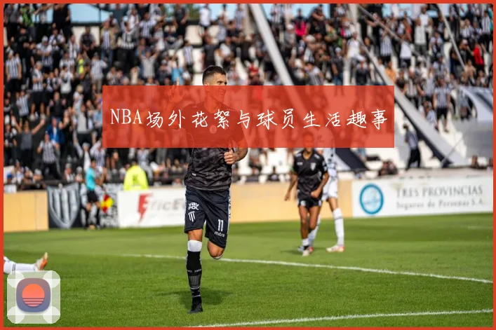 NBA场外花絮与球员生活趣事