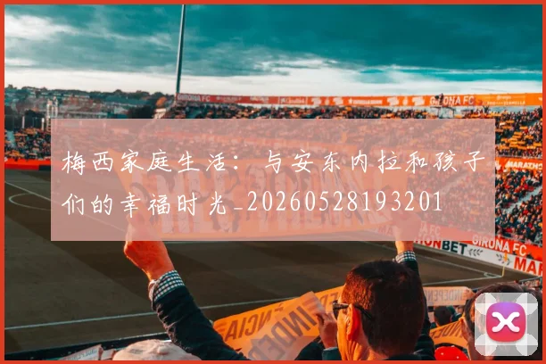 梅西家庭生活:与安东内拉和孩子们的幸福时光_20260528193201