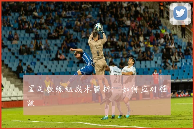 国足教练组战术解析:如何应对强敌