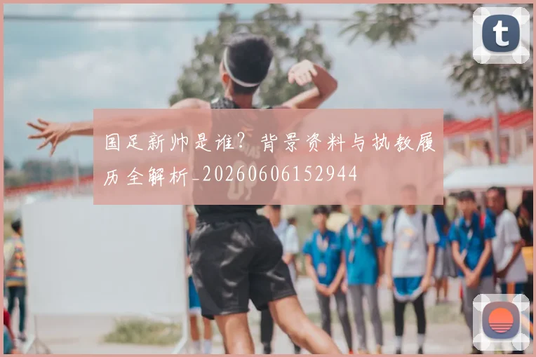 国足新帅是谁?背景资料与执教履历全解析_20260606152944