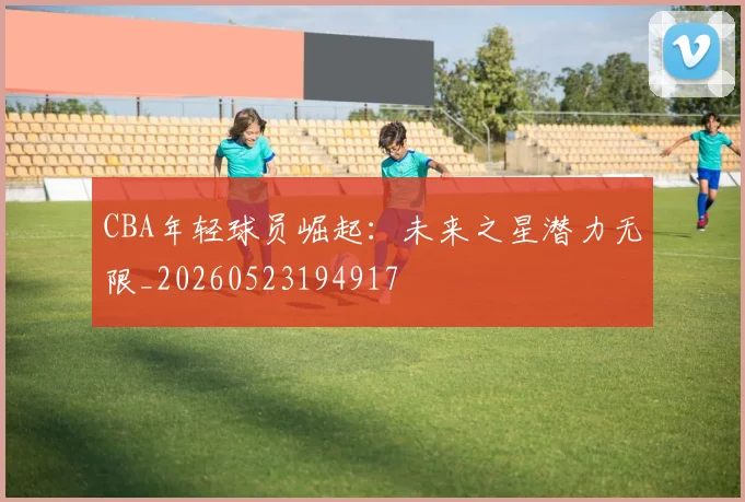 CBA年轻球员崛起：未来之星潜力无限_20260523194917