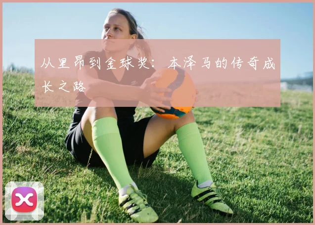 从里昂到金球奖:本泽马的传奇成长之路
