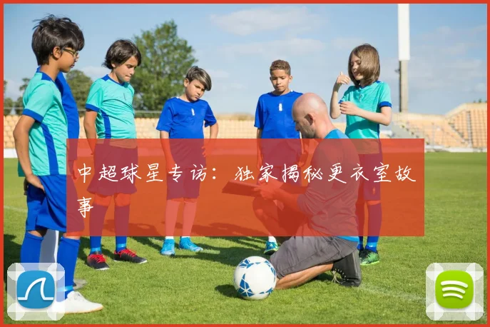 中超球星专访:独家揭秘更衣室故事
