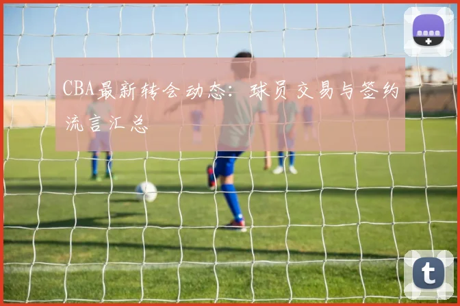 CBA最新转会动态:球员交易与签约流言汇总