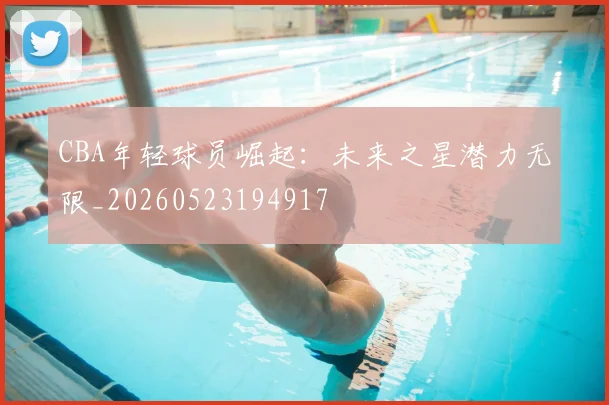 CBA年轻球员崛起：未来之星潜力无限_20260523194917