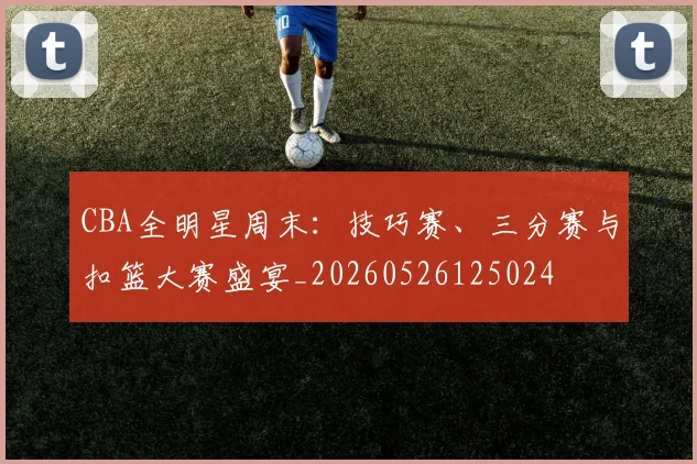 CBA全明星周末:技巧赛、三分赛与扣篮大赛盛宴_20260526125024