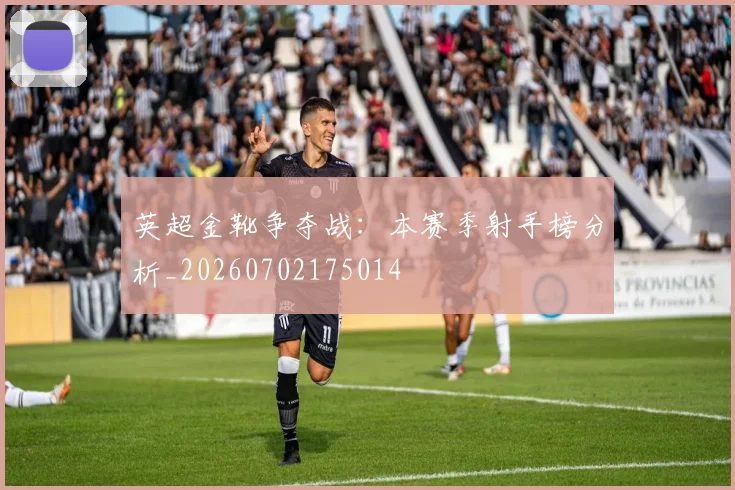 英超金靴争夺战:本赛季射手榜分析_20260702175014