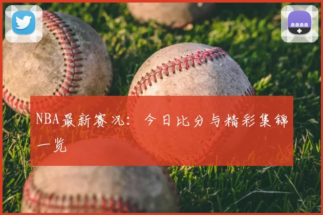 NBA最新赛况:今日比分与精彩集锦一览