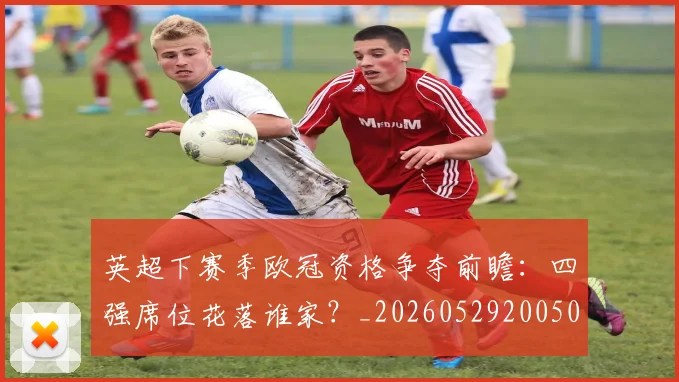 英超下赛季欧冠资格争夺前瞻：四强席位花落谁家？_20260529200501
