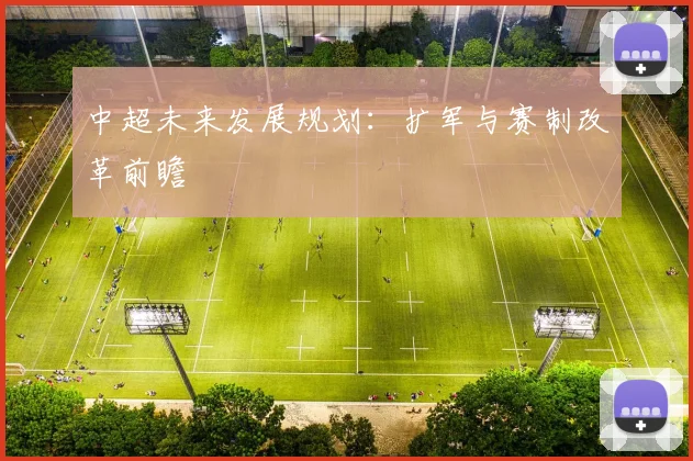 中超未来发展规划:扩军与赛制改革前瞻