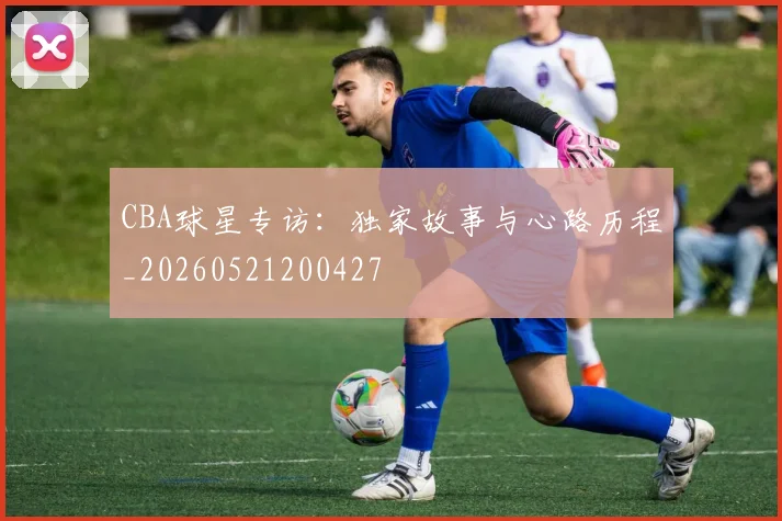 CBA球星专访:独家故事与心路历程_20260521200427