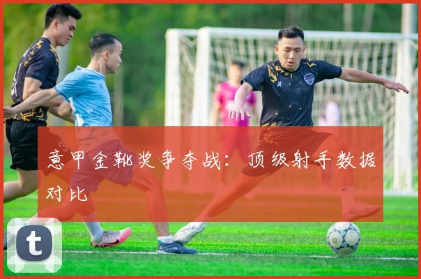 意甲金靴奖争夺战：顶级射手数据对比