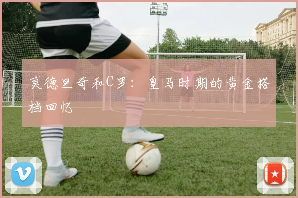 莫德里奇和C罗:皇马时期的黄金搭档回忆