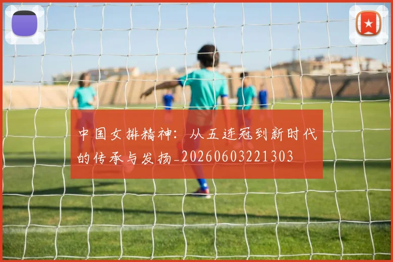 中国女排精神:从五连冠到新时代的传承与发扬_20260603221303