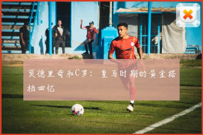 莫德里奇和C罗:皇马时期的黄金搭档回忆