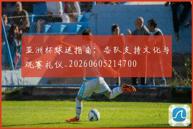 亚洲杯球迷指南:各队支持文化与观赛礼仪_20260605214700