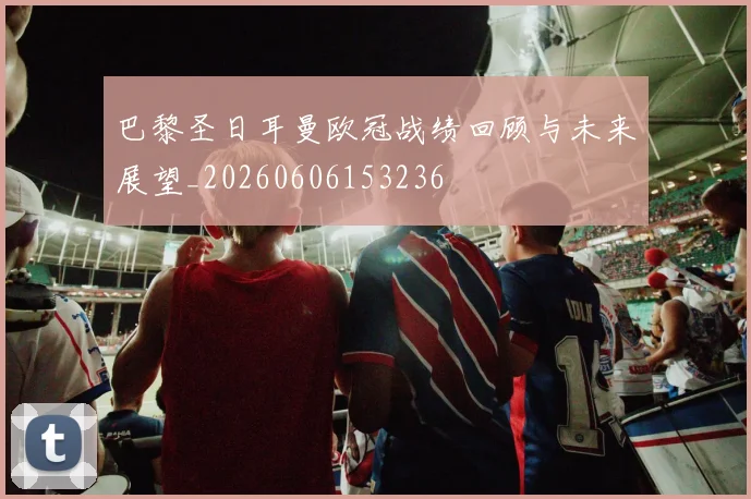 巴黎圣日耳曼欧冠战绩回顾与未来展望_20260606153236