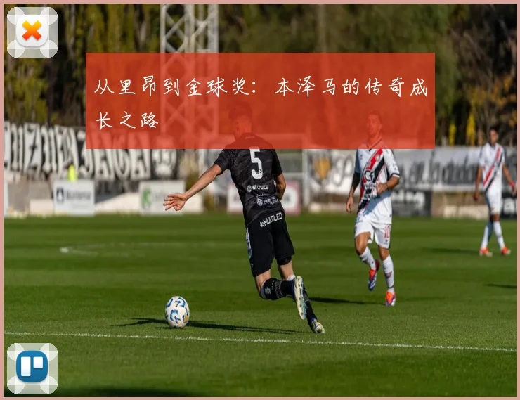从里昂到金球奖:本泽马的传奇成长之路