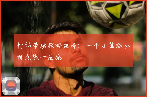 村BA带动旅游经济：一个小篮球如何点燃一座城