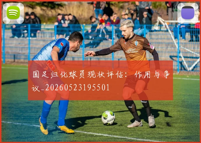 国足归化球员现状评估：作用与争议_20260523195501