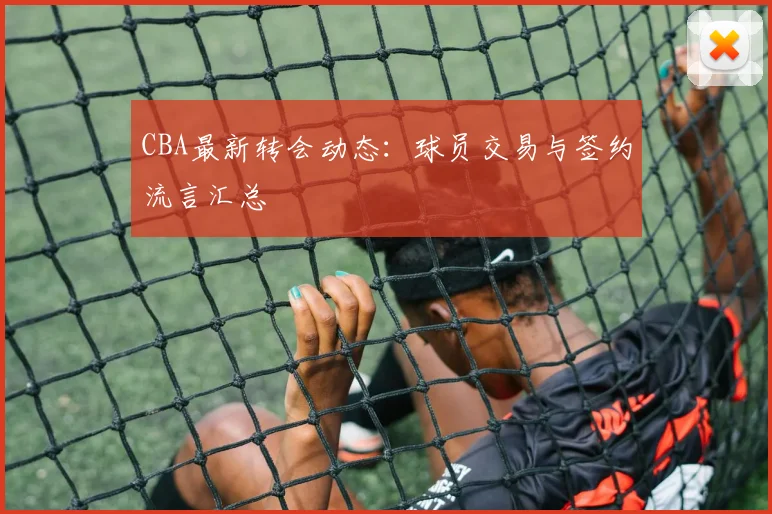 CBA最新转会动态:球员交易与签约流言汇总