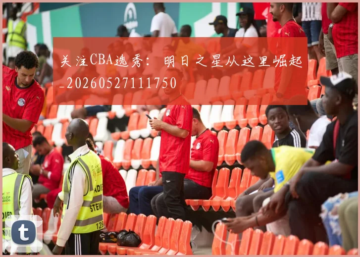 关注CBA选秀：明日之星从这里崛起_20260527111750
